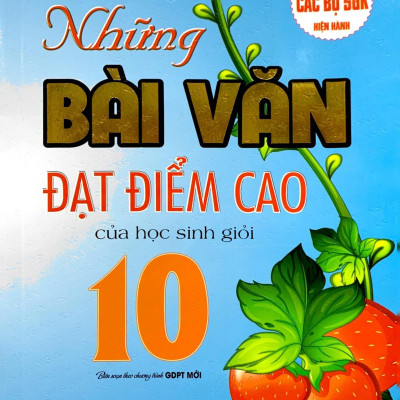Những Bài Văn Đạt Điểm Cao Của Học Sinh Giỏi 10 (Biên Soạn Theo Chương Trinh GDPT Mới) (Dùng Chung Cho Các Bộ SGK Hiện Hành)